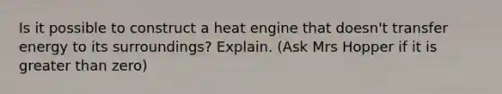 Is it possible to construct a heat engine that doesn't transfer energy to its surroundings? Explain. (Ask Mrs Hopper if it is greater than zero)