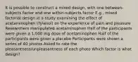 It is possible to construct a mixed design, with one between-subjects factor and one within-subjects factor E.g., mixed factorial design in a study examining the effect of acetaminophen (Tylenol) on the experience of pain and pleasure Researchers manipulated acetaminophen Half of the participants were given a 1,000 mg dose of acetaminophen Half of the participants were given a placebo Participants were shown a series of 40 photos Asked to rate the pleasantness/unpleasantness of each photo Which factor is what design?