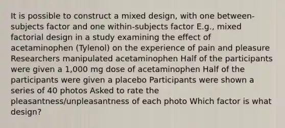 It is possible to construct a mixed design, with one between-subjects factor and one within-subjects factor E.g., mixed factorial design in a study examining the effect of acetaminophen (Tylenol) on the experience of pain and pleasure Researchers manipulated acetaminophen Half of the participants were given a 1,000 mg dose of acetaminophen Half of the participants were given a placebo Participants were shown a series of 40 photos Asked to rate the pleasantness/unpleasantness of each photo Which factor is what design?