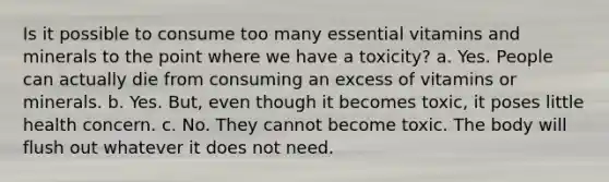 Is it possible to consume too many essential vitamins and minerals to the point where we have a toxicity? a. Yes. People can actually die from consuming an excess of vitamins or minerals. b. Yes. But, even though it becomes toxic, it poses little health concern. c. No. They cannot become toxic. The body will flush out whatever it does not need.