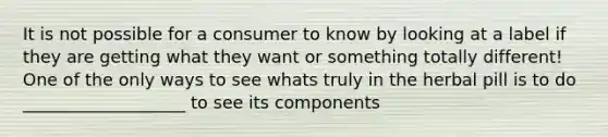 It is not possible for a consumer to know by looking at a label if they are getting what they want or something totally different! One of the only ways to see whats truly in the herbal pill is to do ___________________ to see its components