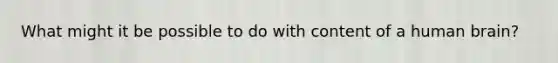 What might it be possible to do with content of a human brain?