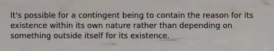 It's possible for a contingent being to contain the reason for its existence within its own nature rather than depending on something outside itself for its existence.