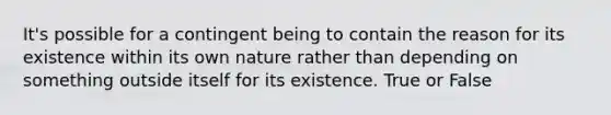 It's possible for a contingent being to contain the reason for its existence within its own nature rather than depending on something outside itself for its existence. True or False