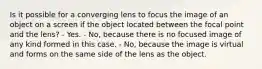 Is it possible for a converging lens to focus the image of an object on a screen if the object located between the focal point and the lens? - Yes. - No, because there is no focused image of any kind formed in this case. - No, because the image is virtual and forms on the same side of the lens as the object.