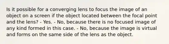 Is it possible for a converging lens to focus the image of an object on a screen if the object located between the focal point and the lens? - Yes. - No, because there is no focused image of any kind formed in this case. - No, because the image is virtual and forms on the same side of the lens as the object.