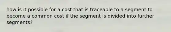 how is it possible for a cost that is traceable to a segment to become a common cost if the segment is divided into further segments?