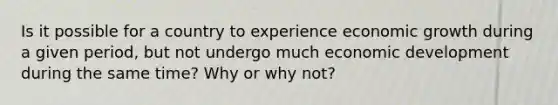 Is it possible for a country to experience ​economic growth during​ a given period, but not undergo much ​economic development during​ the same time? Why or why not?