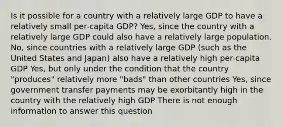 Is it possible for a country with a relatively large GDP to have a relatively small per-capita GDP? Yes, since the country with a relatively large GDP could also have a relatively large population. No, since countries with a relatively large GDP (such as the United States and Japan) also have a relatively high per-capita GDP Yes, but only under the condition that the country "produces" relatively more "bads" than other countries Yes, since government transfer payments may be exorbitantly high in the country with the relatively high GDP There is not enough information to answer this question