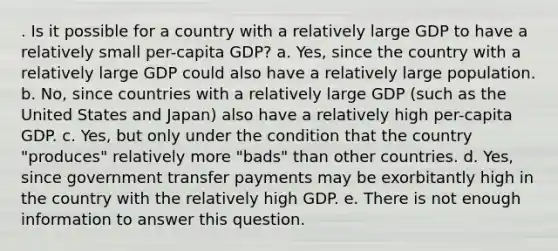 . Is it possible for a country with a relatively large GDP to have a relatively small per-capita GDP? a. Yes, since the country with a relatively large GDP could also have a relatively large population. b. No, since countries with a relatively large GDP (such as the United States and Japan) also have a relatively high per-capita GDP. c. Yes, but only under the condition that the country "produces" relatively more "bads" than other countries. d. Yes, since government transfer payments may be exorbitantly high in the country with the relatively high GDP. e. There is not enough information to answer this question.