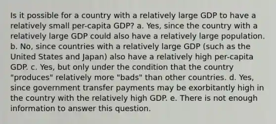 Is it possible for a country with a relatively large GDP to have a relatively small per-capita GDP? a. Yes, since the country with a relatively large GDP could also have a relatively large population. b. No, since countries with a relatively large GDP (such as the United States and Japan) also have a relatively high per-capita GDP. c. Yes, but only under the condition that the country "produces" relatively more "bads" than other countries. d. Yes, since government transfer payments may be exorbitantly high in the country with the relatively high GDP. e. There is not enough information to answer this question.