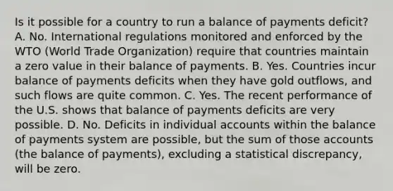 Is it possible for a country to run a balance of payments deficit​? A. No. International regulations monitored and enforced by the WTO​ (World Trade​ Organization) require that countries maintain a zero value in their balance of payments. B. Yes. Countries incur balance of payments deficits when they have gold outflows​, and such flows are quite common. C. Yes. The recent performance of the U.S. shows that balance of payments deficits are very possible. D. No. Deficits in individual accounts within the balance of payments system are​ possible, but the sum of those accounts​ (the balance of​ payments), excluding a statistical​ discrepancy, will be zero.