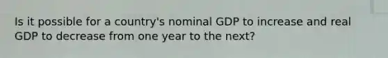 Is it possible for a country's nominal GDP to increase and real GDP to decrease from one year to the next?