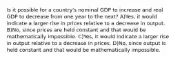 Is it possible for a country's nominal GDP to increase and real GDP to decrease from one year to the next? A)Yes, it would indicate a larger rise in prices relative to a decrease in output. B)No, since prices are held constant and that would be mathematically impossible. C)Yes, it would indicate a larger rise in output relative to a decrease in prices. D)No, since output is held constant and that would be mathematically impossible.