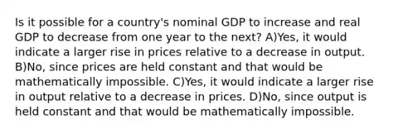 Is it possible for a country's nominal GDP to increase and real GDP to decrease from one year to the next? A)Yes, it would indicate a larger rise in prices relative to a decrease in output. B)No, since prices are held constant and that would be mathematically impossible. C)Yes, it would indicate a larger rise in output relative to a decrease in prices. D)No, since output is held constant and that would be mathematically impossible.