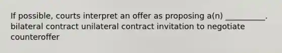 If possible, courts interpret an offer as proposing a(n) __________. bilateral contract unilateral contract invitation to negotiate counteroffer