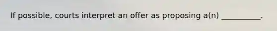 If possible, courts interpret an offer as proposing a(n) __________.