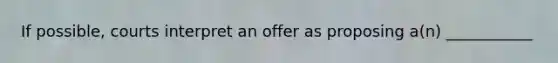 If possible, courts interpret an offer as proposing a(n) ___________