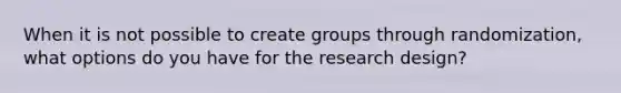 When it is not possible to create groups through randomization, what options do you have for the research design?