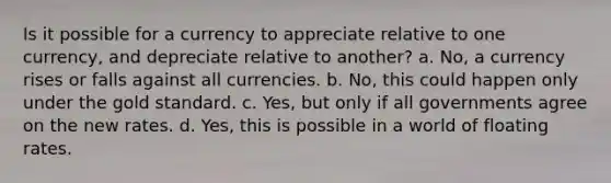 Is it possible for a currency to appreciate relative to one currency, and depreciate relative to another? a. No, a currency rises or falls against all currencies. b. No, this could happen only under the gold standard. c. Yes, but only if all governments agree on the new rates. d. Yes, this is possible in a world of floating rates.