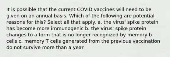 It is possible that the current COVID vaccines will need to be given on an annual basis. Which of the following are potential reasons for this? Select all that apply. a. the virus' spike protein has become more immunogenic b. the Virus' spike protein changes to a form that is no longer recognized by memory b cells c. memory T cells generated from the previous vaccination do not survive more than a year