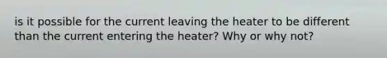 is it possible for the current leaving the heater to be different than the current entering the heater? Why or why not?