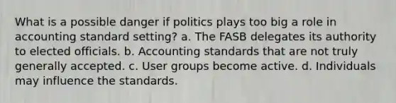 What is a possible danger if politics plays too big a role in accounting standard setting? a. The FASB delegates its authority to elected officials. b. Accounting standards that are not truly generally accepted. c. User groups become active. d. Individuals may influence the standards.