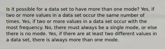 Is it possible for a data set to have more than one mode? Yes, if two or more values in a data set occur the same number of times. Yes, if two or more values in a data set occur with the most frequency. No, there must always be a single mode, or else there is no mode. Yes, if there are at least two different values in a data set, there is always more than one mode.