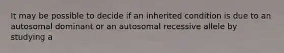 It may be possible to decide if an inherited condition is due to an autosomal dominant or an autosomal recessive allele by studying a