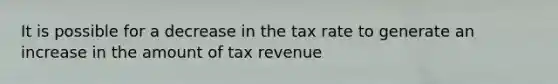 It is possible for a decrease in the tax rate to generate an increase in the amount of tax revenue