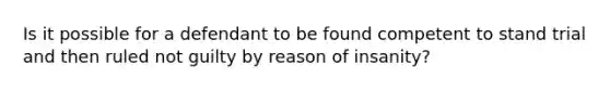 Is it possible for a defendant to be found competent to stand trial and then ruled not guilty by reason of insanity?