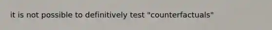 it is not possible to definitively test "counterfactuals"