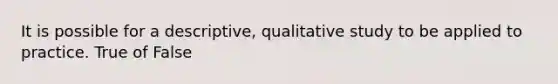 It is possible for a descriptive, qualitative study to be applied to practice. True of False