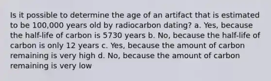 Is it possible to determine the age of an artifact that is estimated to be 100,000 years old by radiocarbon dating? a. Yes, because the half-life of carbon is 5730 years b. No, because the half-life of carbon is only 12 years c. Yes, because the amount of carbon remaining is very high d. No, because the amount of carbon remaining is very low