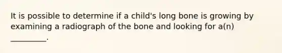 It is possible to determine if a child's long bone is growing by examining a radiograph of the bone and looking for a(n) _________.