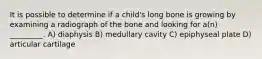 It is possible to determine if a child's long bone is growing by examining a radiograph of the bone and looking for a(n) _________. A) diaphysis B) medullary cavity C) epiphyseal plate D) articular cartilage