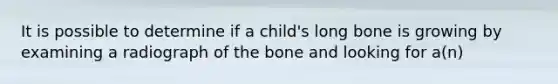 It is possible to determine if a child's long bone is growing by examining a radiograph of the bone and looking for a(n)