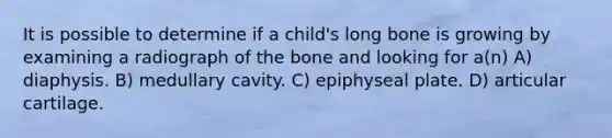 It is possible to determine if a child's long bone is growing by examining a radiograph of the bone and looking for a(n) A) diaphysis. B) medullary cavity. C) epiphyseal plate. D) articular cartilage.