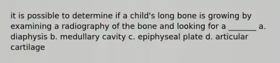 it is possible to determine if a child's long bone is growing by examining a radiography of the bone and looking for a _______ a. diaphysis b. medullary cavity c. epiphyseal plate d. articular cartilage