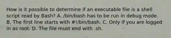 How is it possible to determine if an executable file is a shell script read by Bash? A. /bin/bash has to be run in debug mode. B. The first line starts with #!/bin/bash. C. Only if you are logged in as root. D. The file must end with .sh.