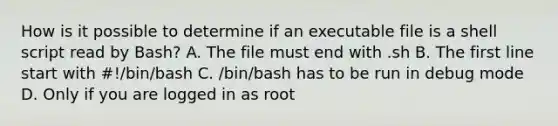 How is it possible to determine if an executable file is a shell script read by Bash? A. The file must end with .sh B. The first line start with #!/bin/bash C. /bin/bash has to be run in debug mode D. Only if you are logged in as root