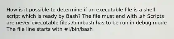 How is it possible to determine if an executable file is a shell script which is ready by Bash? The file must end with .sh Scripts are never executable files /bin/bash has to be run in debug mode The file line starts with #!/bin/bash