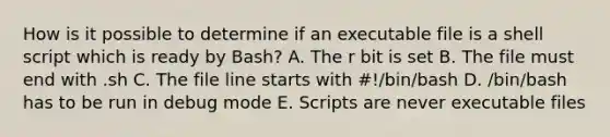 How is it possible to determine if an executable file is a shell script which is ready by Bash? A. The r bit is set B. The file must end with .sh C. The file line starts with #!/bin/bash D. /bin/bash has to be run in debug mode E. Scripts are never executable files