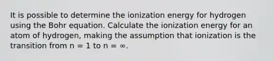 It is possible to determine the ionization energy for hydrogen using the Bohr equation. Calculate the ionization energy for an atom of hydrogen, making the assumption that ionization is the transition from n = 1 to n = ∞.