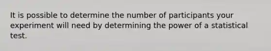 It is possible to determine the number of participants your experiment will need by determining the power of a statistical test.