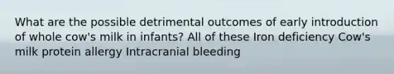 What are the possible detrimental outcomes of early introduction of whole cow's milk in infants? All of these Iron deficiency Cow's milk protein allergy Intracranial bleeding