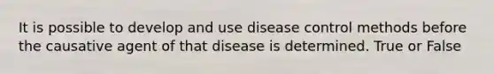 It is possible to develop and use disease control methods before the causative agent of that disease is determined. True or False