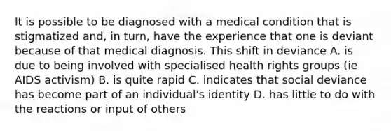 It is possible to be diagnosed with a medical condition that is stigmatized and, in turn, have the experience that one is deviant because of that medical diagnosis. This shift in deviance A. is due to being involved with specialised health rights groups (ie AIDS activism) B. is quite rapid C. indicates that social deviance has become part of an individual's identity D. has little to do with the reactions or input of others