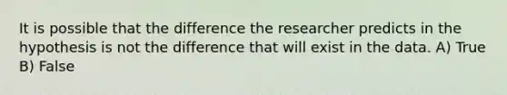 It is possible that the difference the researcher predicts in the hypothesis is not the difference that will exist in the data. A) True B) False