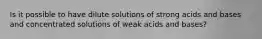 Is it possible to have dilute solutions of strong acids and bases and concentrated solutions of weak acids and bases?